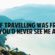 if travelling was free you would never see me again